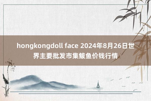 hongkongdoll face 2024年8月26日世界主要批发市集鲅鱼价钱行情