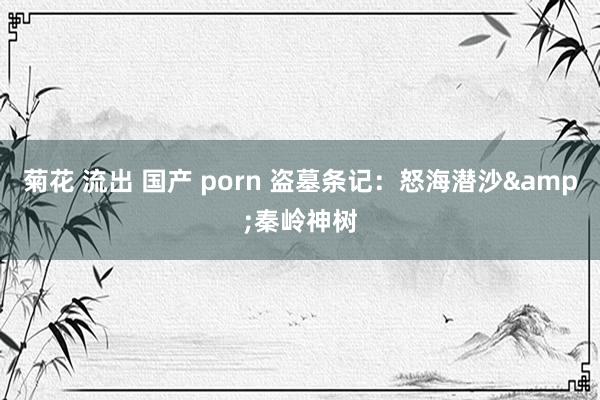 菊花 流出 国产 porn 盗墓条记:怒海潜沙&秦岭神树