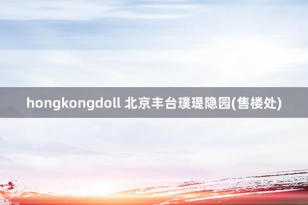 hongkongdoll 北京丰台璞瑅隐园(售楼处)