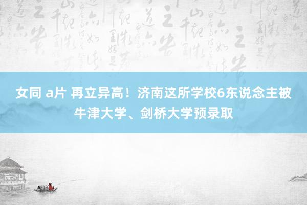 女同 a片 再立异高！济南这所学校6东说念主被牛津大学、剑桥大学预录取