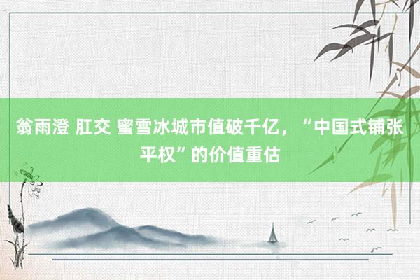 翁雨澄 肛交 蜜雪冰城市值破千亿，“中国式铺张平权”的价值重估