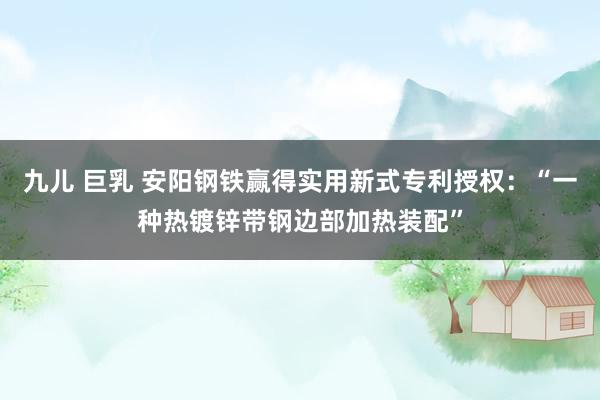 九儿 巨乳 安阳钢铁赢得实用新式专利授权：“一种热镀锌带钢边部加热装配”