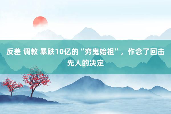反差 调教 暴跌10亿的“穷鬼始祖”，作念了回击先人的决定
