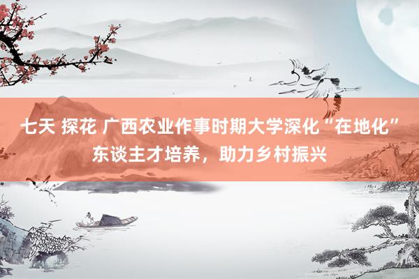 七天 探花 广西农业作事时期大学深化“在地化”东谈主才培养，助力乡村振兴