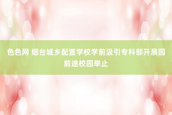 色色网 烟台城乡配置学校学前汲引专科部开展园前途校园举止
