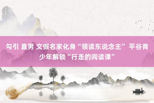 勾引 直男 文假名家化身“领读东说念主” 平谷青少年解锁“行走的阅读课”