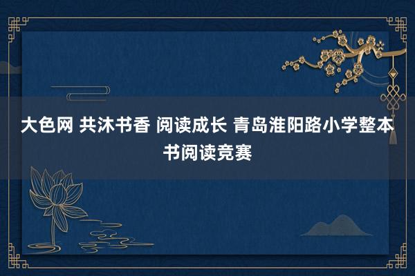 大色网 共沐书香 阅读成长 青岛淮阳路小学整本书阅读竞赛