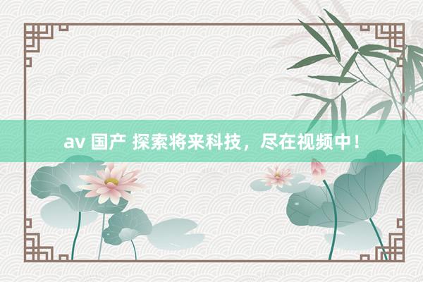 av 国产 探索将来科技，尽在视频中！