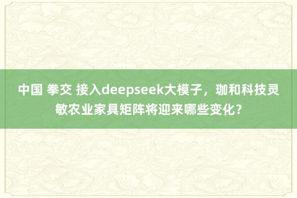 中国 拳交 接入deepseek大模子，珈和科技灵敏农业家具矩阵将迎来哪些变化？