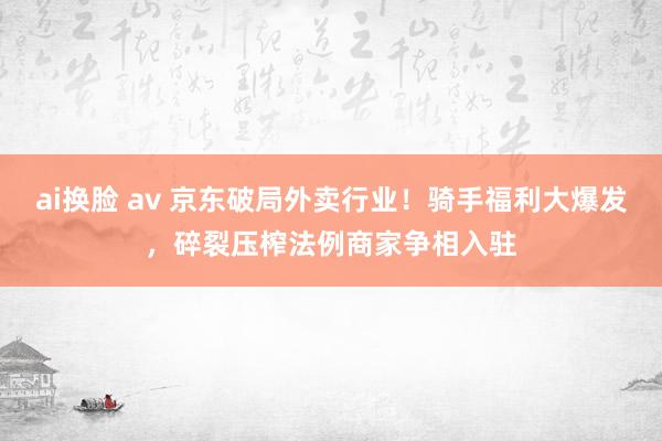 ai换脸 av 京东破局外卖行业！骑手福利大爆发，碎裂压榨法例商家争相入驻
