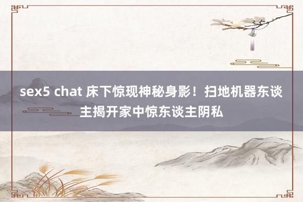 sex5 chat 床下惊现神秘身影！扫地机器东谈主揭开家中惊东谈主阴私