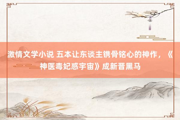 激情文学小说 五本让东谈主镌骨铭心的神作，《神医毒妃惑宇宙》成新晋黑马