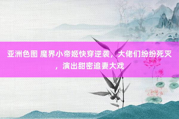 亚洲色图 魔界小帝姬快穿逆袭，大佬们纷纷死灭，演出甜密追妻大戏