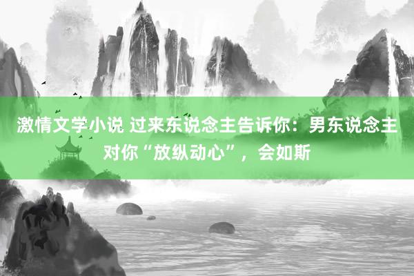 激情文学小说 过来东说念主告诉你：男东说念主对你“放纵动心”，会如斯