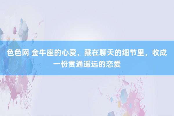 色色网 金牛座的心爱，藏在聊天的细节里，收成一份贯通遥远的恋爱