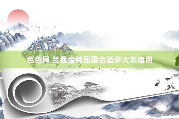 色色网 兰蔻金纯面霜合适多大年齿用