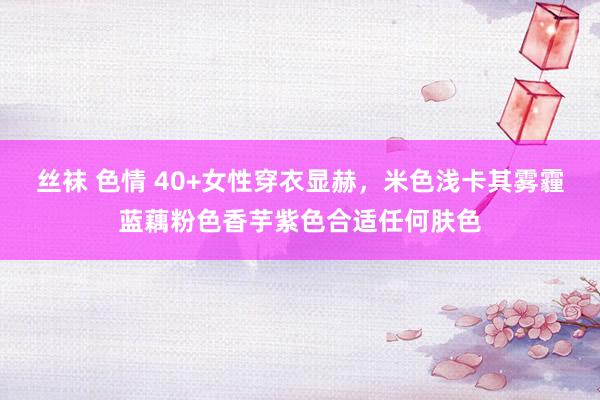 丝袜 色情 40+女性穿衣显赫，米色浅卡其雾霾蓝藕粉色香芋紫色合适任何肤色