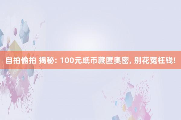 自拍偷拍 揭秘: 100元纸币藏匿奥密， 别花冤枉钱!