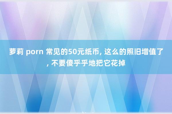 萝莉 porn 常见的50元纸币， 这么的照旧增值了， 不要傻乎乎地把它花掉