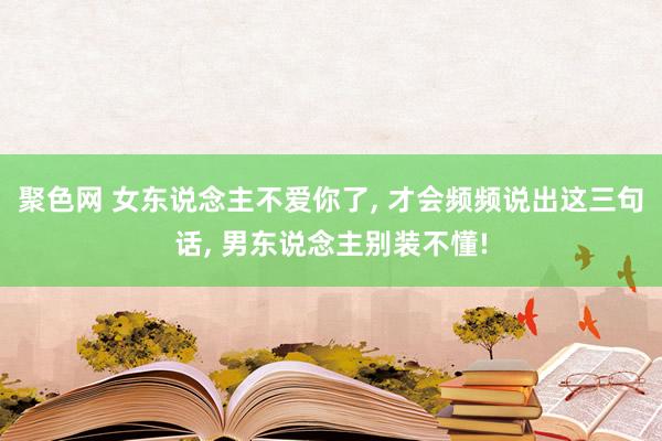 聚色网 女东说念主不爱你了， 才会频频说出这三句话， 男东说念主别装不懂!