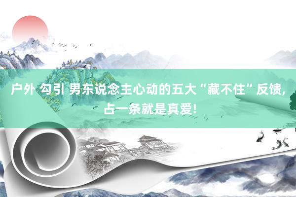 户外 勾引 男东说念主心动的五大“藏不住”反馈， 占一条就是真爱!
