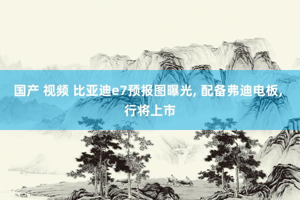 国产 视频 比亚迪e7预报图曝光， 配备弗迪电板， 行将上市