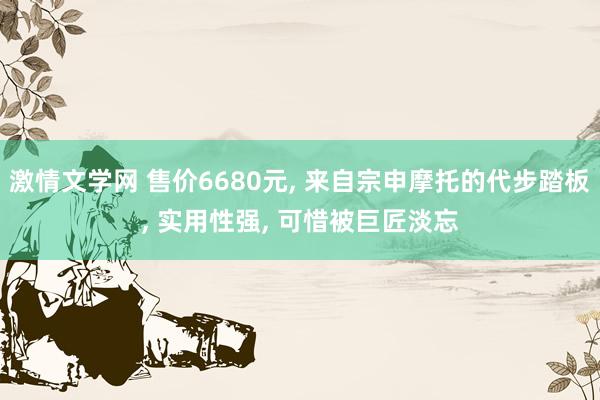 激情文学网 售价6680元， 来自宗申摩托的代步踏板， 实用性强， 可惜被巨匠淡忘