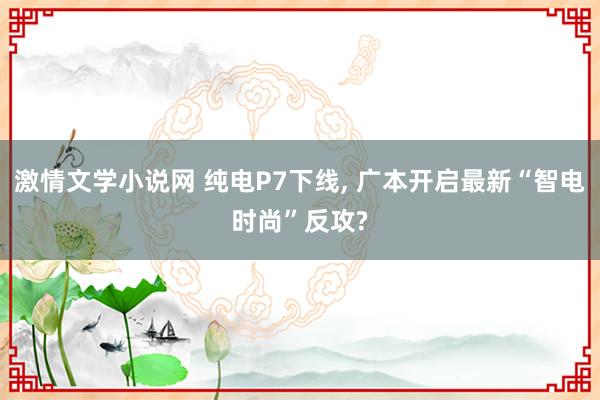 激情文学小说网 纯电P7下线， 广本开启最新“智电时尚”反攻?