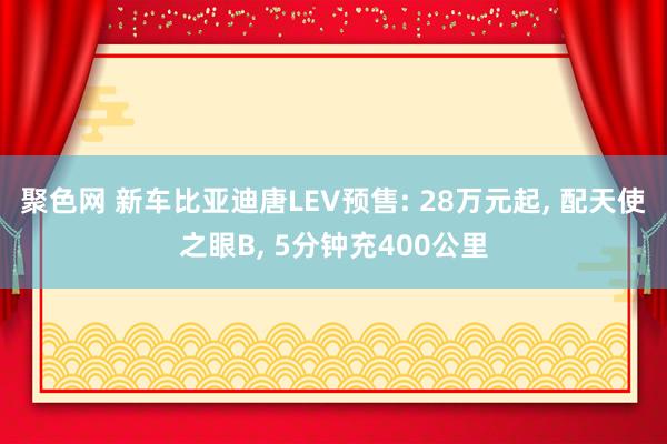 聚色网 新车比亚迪唐LEV预售: 28万元起， 配天使之眼B， 5分钟充400公里