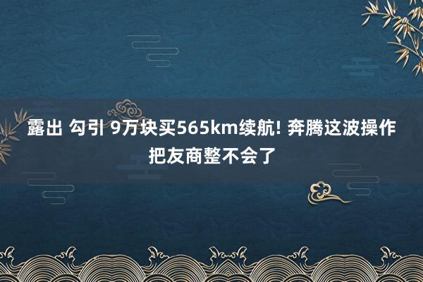 露出 勾引 9万块买565km续航! 奔腾这波操作把友商整不会了