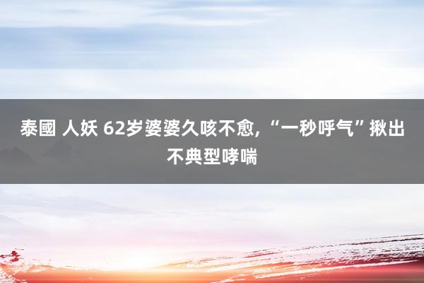 泰國 人妖 62岁婆婆久咳不愈， “一秒呼气”揪出不典型哮喘