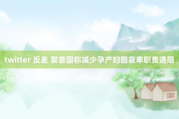 twitter 反差 聚首国称减少孕产妇圆寂率职责遇阻