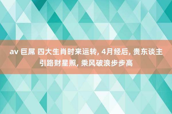 av 巨屌 四大生肖时来运转， 4月经后， 贵东谈主引路财星照， 乘风破浪步步高