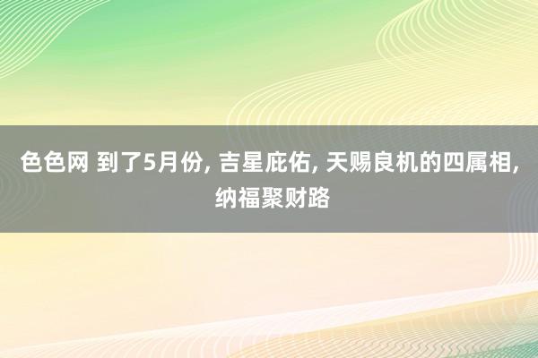 色色网 到了5月份， 吉星庇佑， 天赐良机的四属相， 纳福聚财路