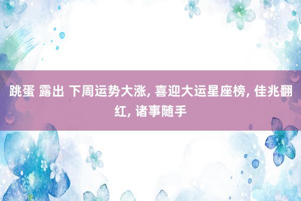 跳蛋 露出 下周运势大涨， 喜迎大运星座榜， 佳兆翻红， 诸事随手
