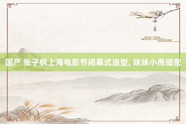 国产 张子枫上海电影节闭幕式造型， 妹妹小而细密