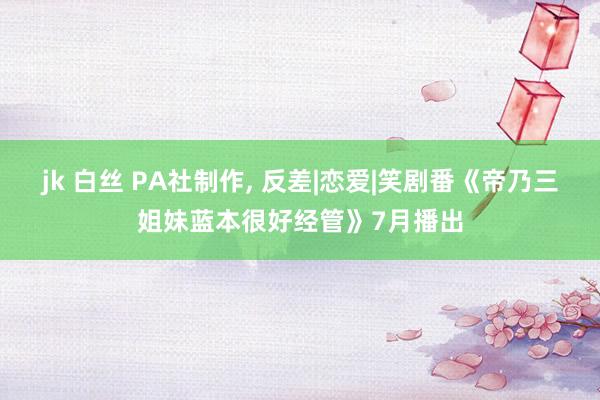 jk 白丝 PA社制作， 反差|恋爱|笑剧番《帝乃三姐妹蓝本很好经管》7月播出