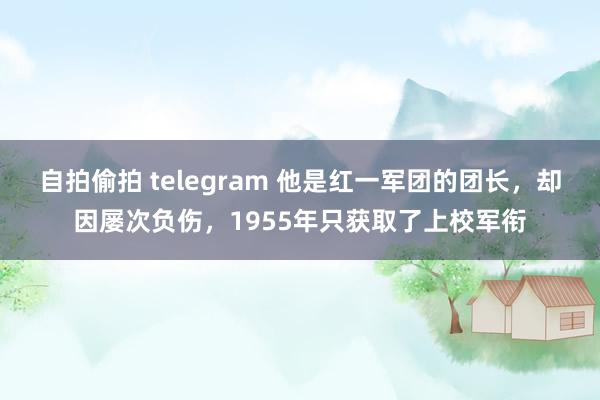 自拍偷拍 telegram 他是红一军团的团长，却因屡次负伤，1955年只获取了上校军衔