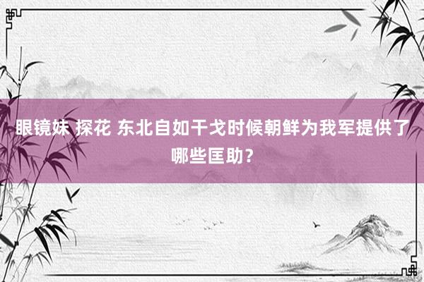 眼镜妹 探花 东北自如干戈时候朝鲜为我军提供了哪些匡助？