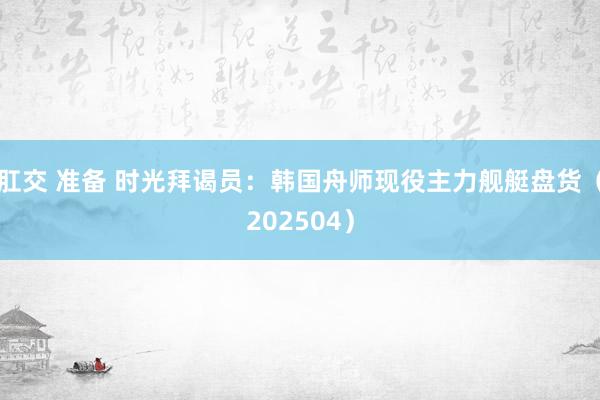 肛交 准备 时光拜谒员：韩国舟师现役主力舰艇盘货（202504）