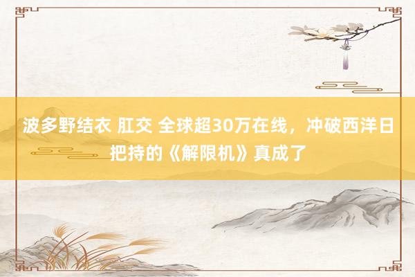 波多野结衣 肛交 全球超30万在线，冲破西洋日把持的《解限机》真成了