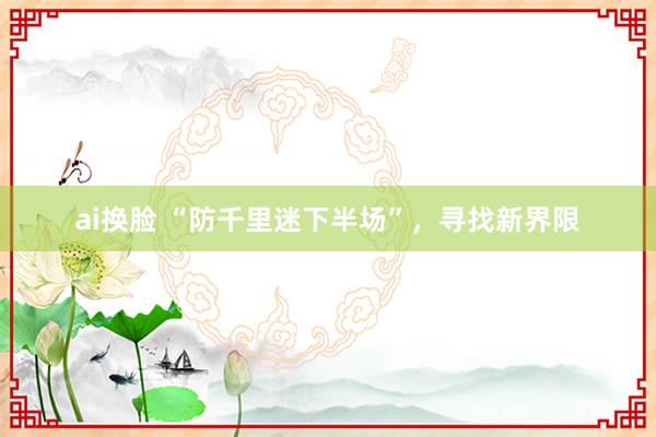 ai换脸 “防千里迷下半场”，寻找新界限