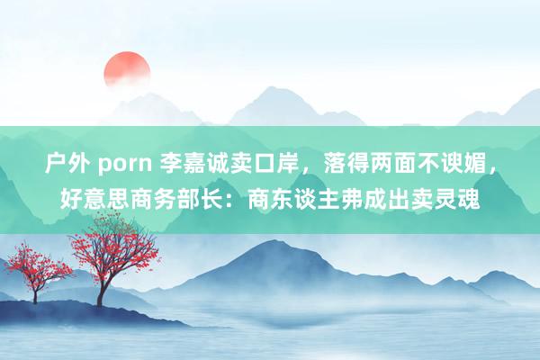 户外 porn 李嘉诚卖口岸，落得两面不谀媚，好意思商务部长：商东谈主弗成出卖灵魂
